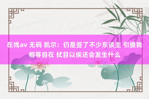 在线av 无码 凯尔：仍是签了不少东谈主 引援我相等自在 拭目以俟还会发生什么