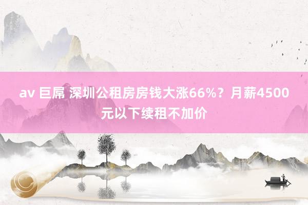 av 巨屌 深圳公租房房钱大涨66%？月薪4500元以下续租不加价