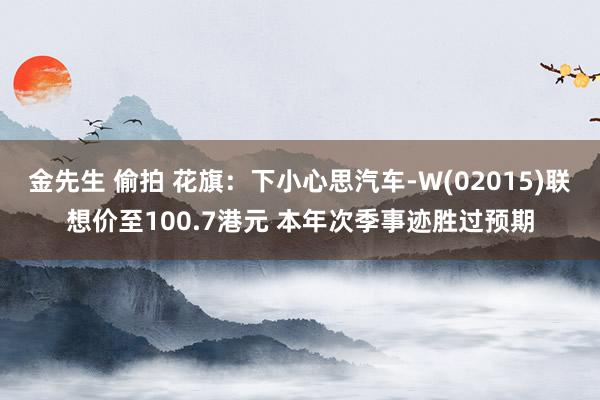 金先生 偷拍 花旗：下小心思汽车-W(02015)联想价至100.7港元 本年次季事迹胜过预期