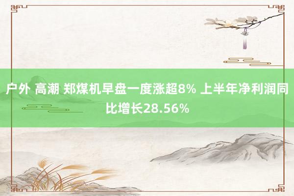 户外 高潮 郑煤机早盘一度涨超8% 上半年净利润同比增长28.56%