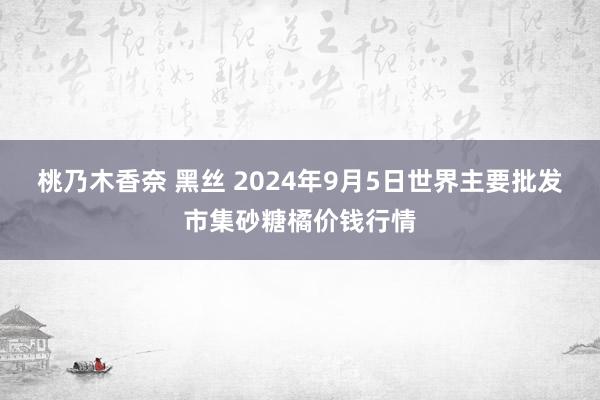 桃乃木香奈 黑丝 2024年9月5日世界主要批发市集砂糖橘价钱行情