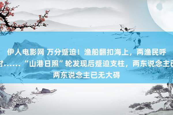 伊人电影网 万分蹙迫！渔船翻扣海上，两渔民呼救一小时…… “山港日照”轮发现后蹙迫支柱，两东说念主已无大碍