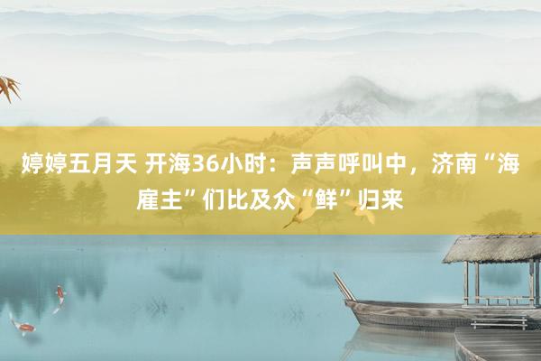 婷婷五月天 开海36小时：声声呼叫中，济南“海雇主”们比及众“鲜”归来