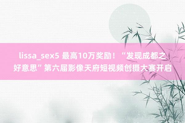 lissa_sex5 最高10万奖励！“发现成都之好意思”第六届影像天府短视频创摄大赛开启