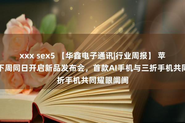 xxx sex5 【华鑫电子通讯|行业周报】 苹果与华为下周同日开启新品发布会，首款AI手机与三折手机共同耀眼阛阓