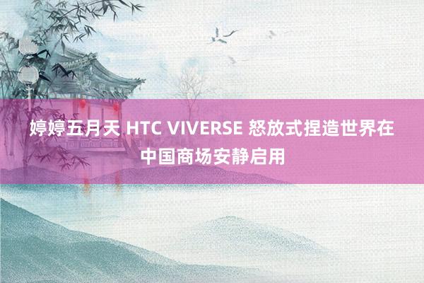 婷婷五月天 HTC VIVERSE 怒放式捏造世界在中国商场安静启用