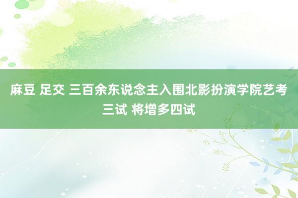 麻豆 足交 三百余东说念主入围北影扮演学院艺考三试 将增多四试