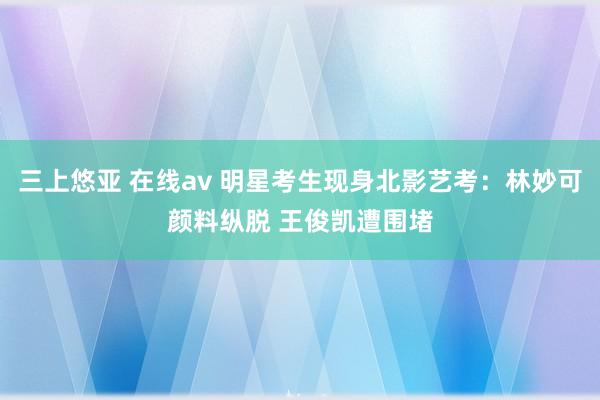 三上悠亚 在线av 明星考生现身北影艺考：林妙可颜料纵脱 王俊凯遭围堵