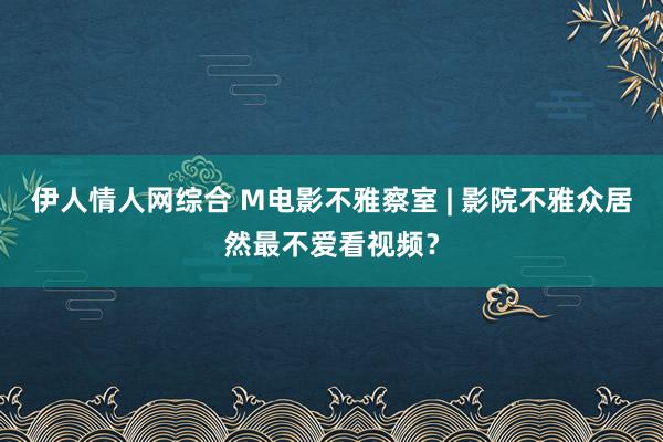 伊人情人网综合 M电影不雅察室 | 影院不雅众居然最不爱看视频？