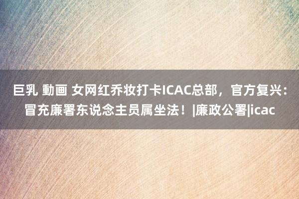 巨乳 動画 女网红乔妆打卡ICAC总部，官方复兴：冒充廉署东说念主员属坐法！|廉政公署|icac