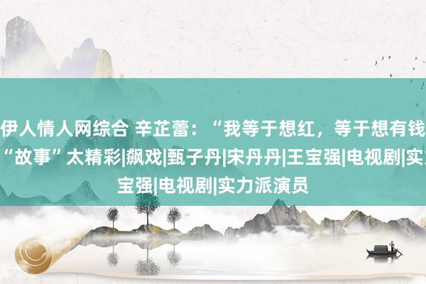 伊人情人网综合 辛芷蕾：“我等于想红，等于想有钱”，她的“故事”太精彩|飙戏|甄子丹|宋丹丹|王宝强|电视剧|实力派演员