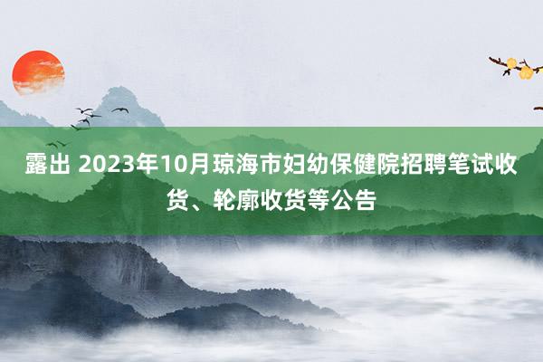 露出 2023年10月琼海市妇幼保健院招聘笔试收货、轮廓收货等公告