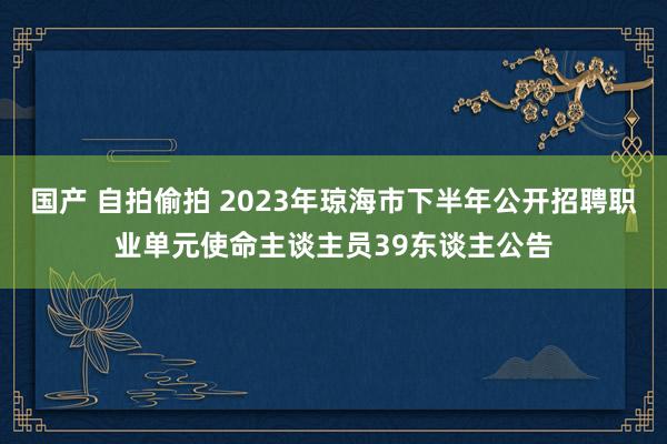 国产 自拍偷拍 2023年琼海市下半年公开招聘职业单元使命主谈主员39东谈主公告