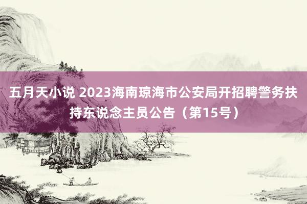 五月天小说 2023海南琼海市公安局开招聘警务扶持东说念主员公告（第15号）