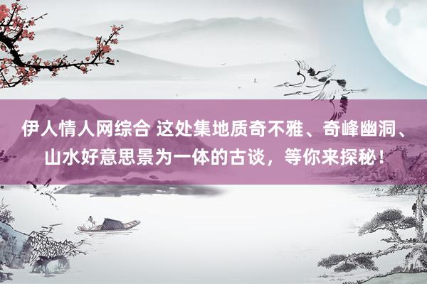 伊人情人网综合 这处集地质奇不雅、奇峰幽洞、山水好意思景为一体的古谈，等你来探秘！