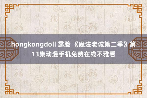 hongkongdoll 露脸 《魔法老诚第二季》第13集动漫手机免费在线不雅看