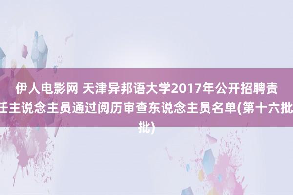 伊人电影网 天津异邦语大学2017年公开招聘责任主说念主员通过阅历审查东说念主员名单(第十六批)