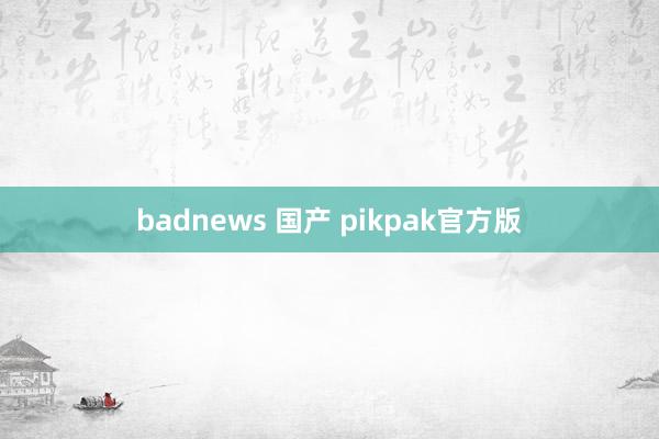 badnews 国产 pikpak官方版