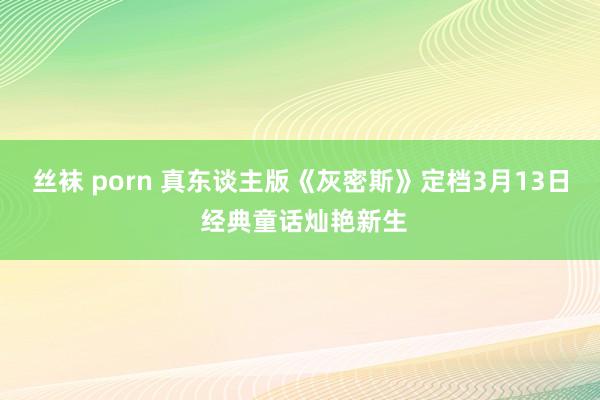 丝袜 porn 真东谈主版《灰密斯》定档3月13日 经典童话灿艳新生