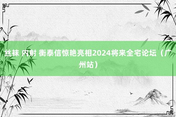 丝袜 内射 衡泰信惊艳亮相2024将来全宅论坛（广州站）