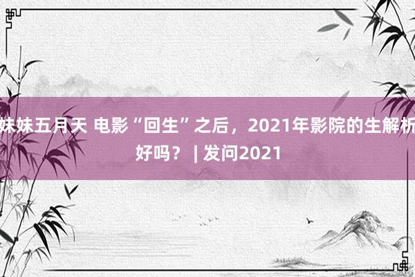 妹妹五月天 电影“回生”之后，2021年影院的生解析好吗？ | 发问2021