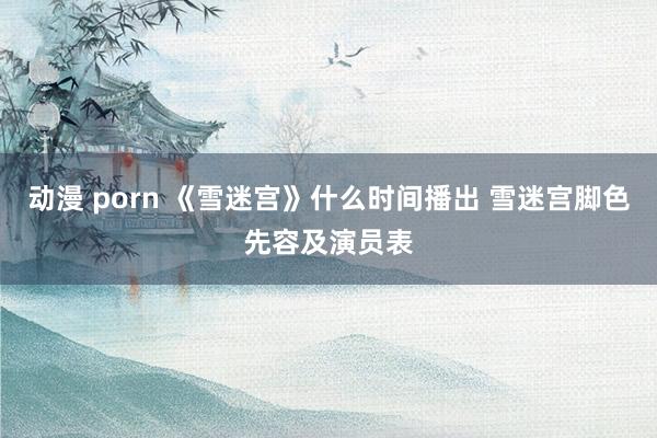 动漫 porn 《雪迷宫》什么时间播出 雪迷宫脚色先容及演员表